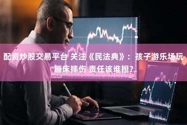 配资炒股交易平台 关注《民法典》：孩子游乐场玩蹦床摔伤 责任该谁担？