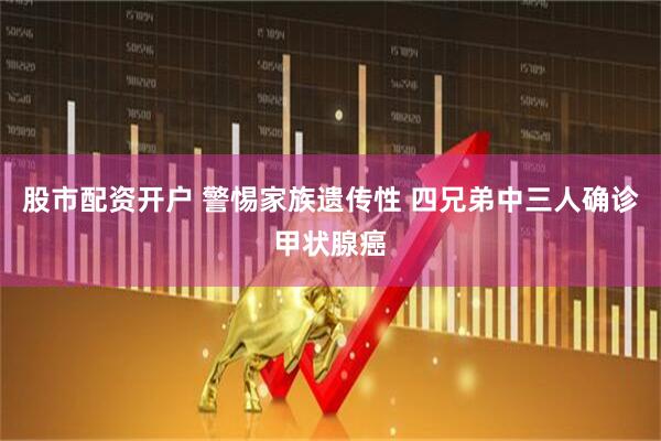 股市配资开户 警惕家族遗传性 四兄弟中三人确诊甲状腺癌