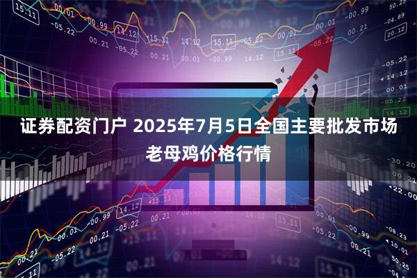 证券配资门户 2025年7月5日全国主要批发市场老母鸡价格行情
