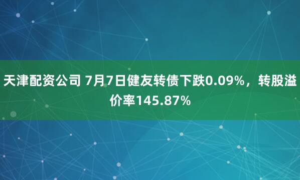 天津配资公司 7月7日健友转债下跌0.09%，转股溢价率145.87%