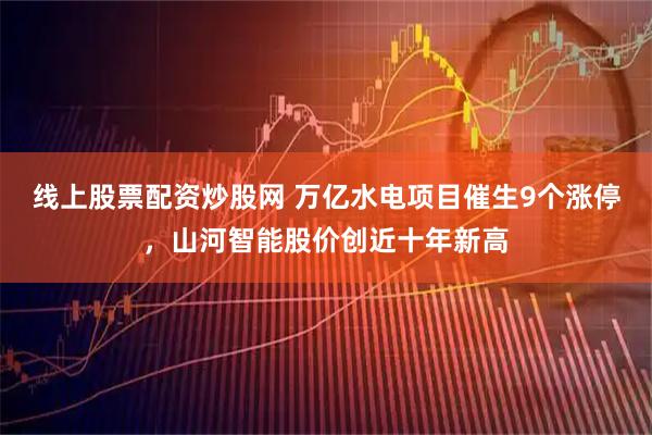 线上股票配资炒股网 万亿水电项目催生9个涨停，山河智能股价创近十年新高
