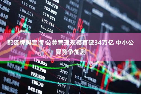 配资牌照查询 公募管理规模首破34万亿 中小公募竞争加剧
