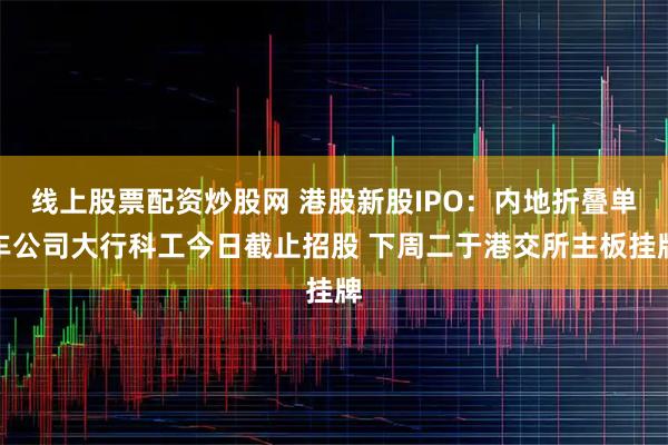 线上股票配资炒股网 港股新股IPO：内地折叠单车公司大行科工今日截止招股 下周二于港交所主板挂牌