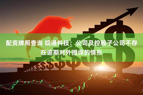 配资牌照查询 皖通科技：公司及控股子公司不存在逾期对外担保的情形