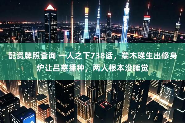 配资牌照查询 一人之下738话，端木瑛生出修身炉让吕慈播种，两人根本没睡觉