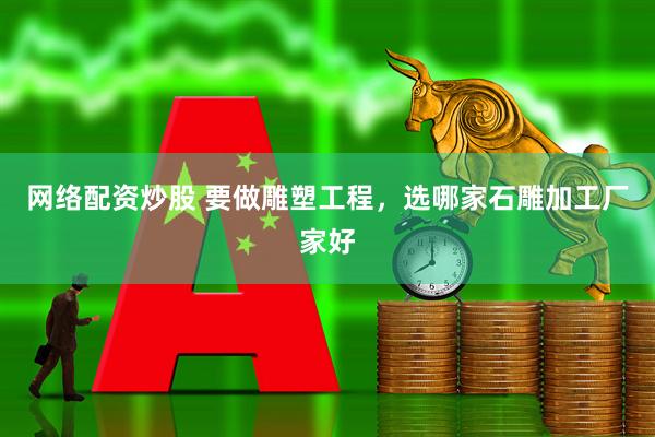 网络配资炒股 要做雕塑工程，选哪家石雕加工厂家好