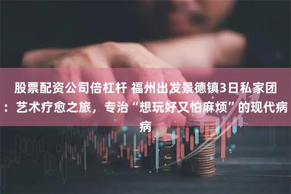 股票配资公司倍杠杆 福州出发景德镇3日私家团：艺术疗愈之旅，专治“想玩好又怕麻烦”的现代病