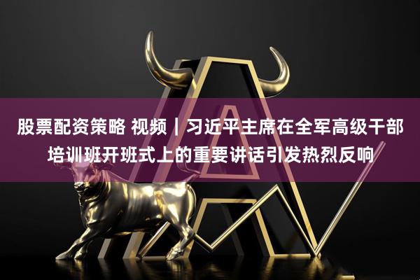 股票配资策略 视频｜习近平主席在全军高级干部培训班开班式上的重要讲话引发热烈反响