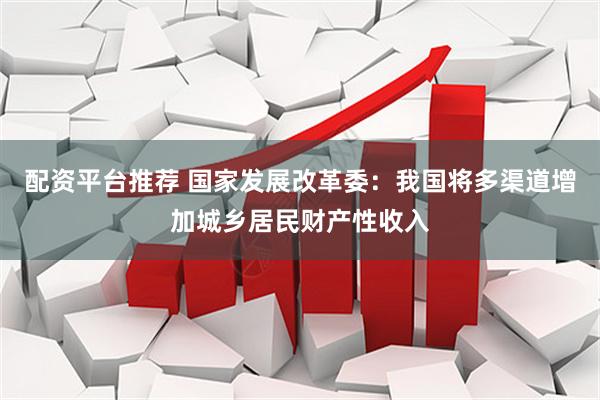 配资平台推荐 国家发展改革委：我国将多渠道增加城乡居民财产性收入