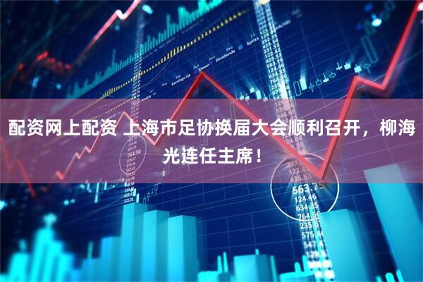 配资网上配资 上海市足协换届大会顺利召开，柳海光连任主席！