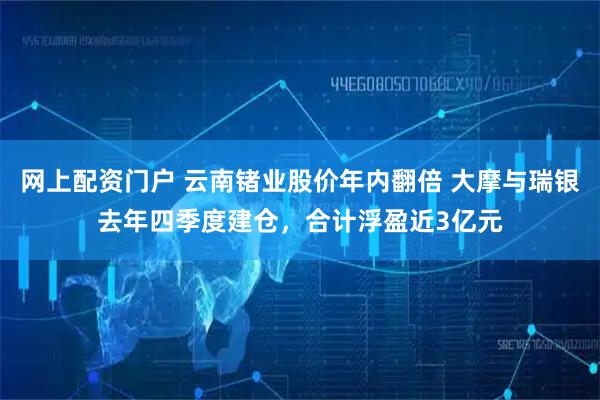 网上配资门户 云南锗业股价年内翻倍 大摩与瑞银去年四季度建仓，合计浮盈近3亿元