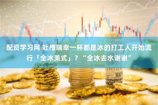 配资学习网 吐槽瑞幸一杯都是冰的打工人开始流行「全冰美式」？“全冰去水谢谢”