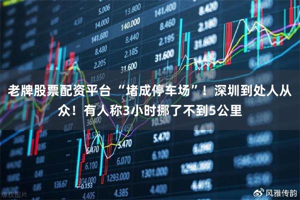 老牌股票配资平台 “堵成停车场”！深圳到处人从众！有人称3小时挪了不到5公里