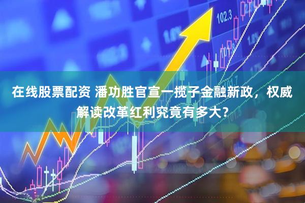 在线股票配资 潘功胜官宣一揽子金融新政，权威解读改革红利究竟有多大？
