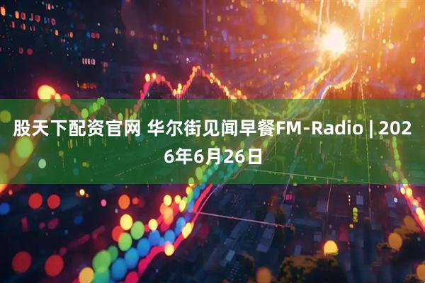 股天下配资官网 华尔街见闻早餐FM-Radio | 2026年6月26日
