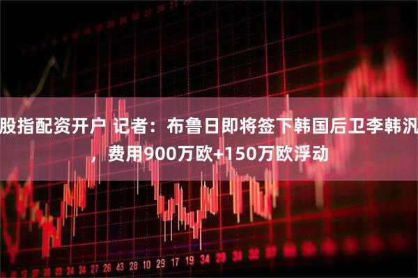 股指配资开户 记者：布鲁日即将签下韩国后卫李韩汎，费用900万欧+150万欧浮动