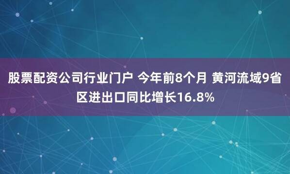 股票配资公司行业门户 今年前8个月 黄河流域9省区进出口同比增长16.8%
